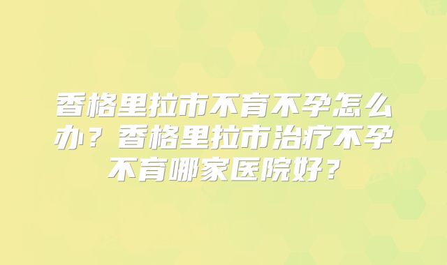 香格里拉市不育不孕怎么办？香格里拉市治疗不孕不育哪家医院好？