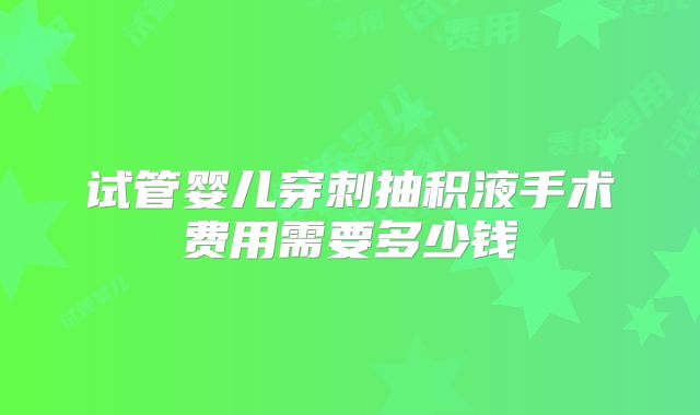 试管婴儿穿刺抽积液手术费用需要多少钱