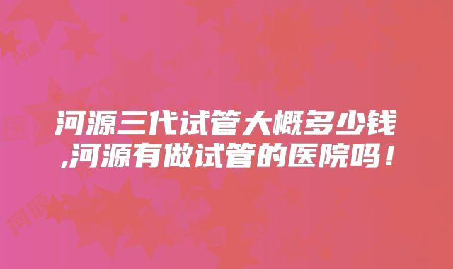 河源三代试管大概多少钱,河源有做试管的医院吗！