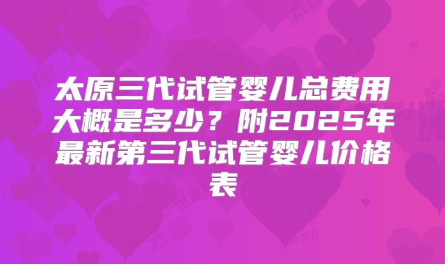 太原三代试管婴儿总费用大概是多少?附2025年最新第三代试管婴儿价格表