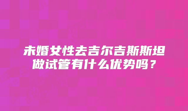 未婚女性去吉尔吉斯斯坦做试管有什么优势吗？