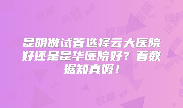 昆明做试管选择云大医院好还是昆华医院好？看数据知真假！
