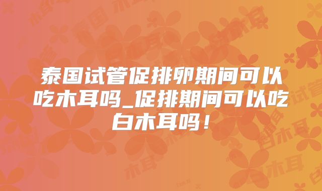 泰国试管促排卵期间可以吃木耳吗_促排期间可以吃白木耳吗！
