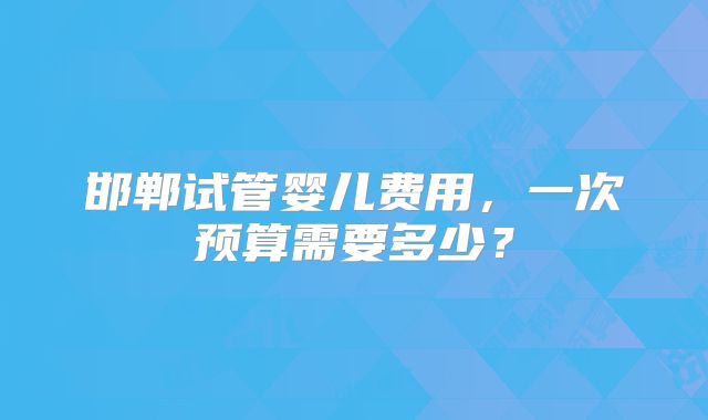 邯郸试管婴儿费用，一次预算需要多少？