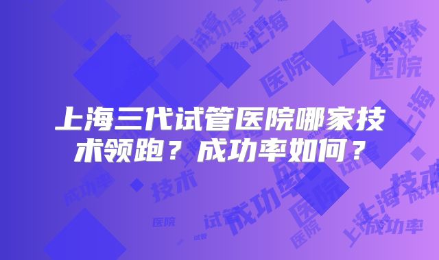 上海三代试管医院哪家技术领跑？成功率如何？