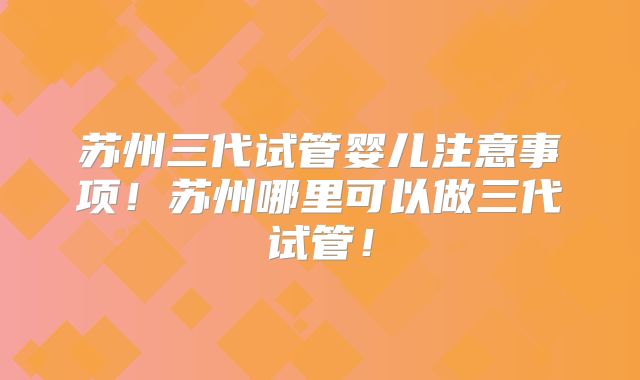 苏州三代试管婴儿注意事项!苏州哪里可以做三代试管!