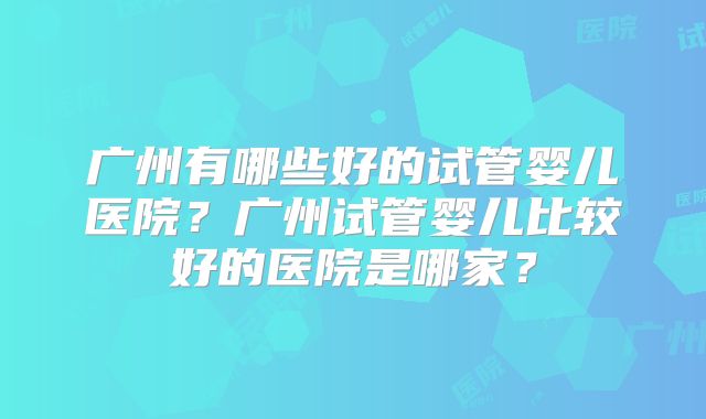 广州有哪些好的试管婴儿医院？广州试管婴儿比较好的医院是哪家？