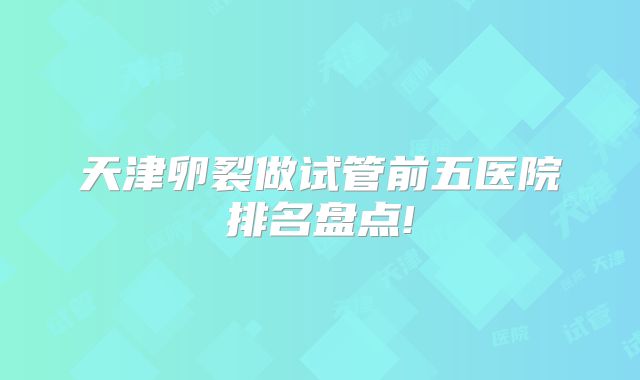 天津卵裂做试管前五医院排名盘点!