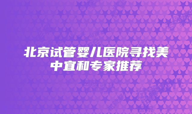 北京试管婴儿医院寻找美中宜和专家推荐