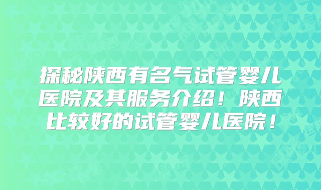 探秘陕西有名气试管婴儿医院及其服务介绍！陕西比较好的试管婴儿医院！