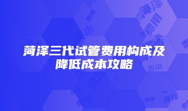 菏泽三代试管费用构成及降低成本攻略