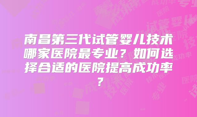 南昌第三代试管婴儿技术哪家医院最专业？如何选择合适的医院提高成功率？