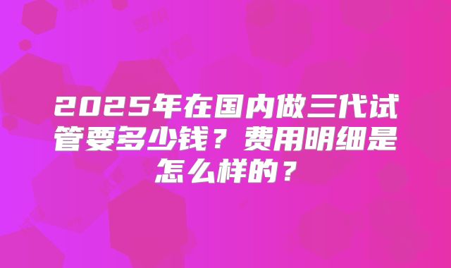 2025年在国内做三代试管要多少钱？费用明细是怎么样的？