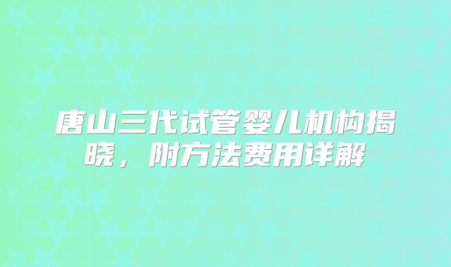 唐山三代试管婴儿机构揭晓，附方法费用详解
