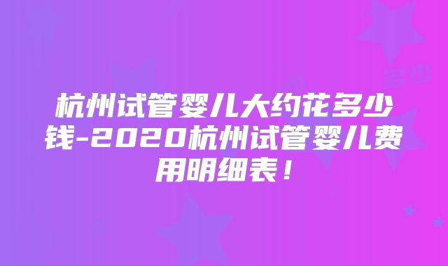 杭州试管婴儿大约花多少钱-2020杭州试管婴儿费用明细表！