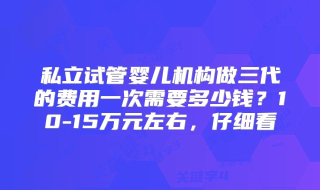 私立试管婴儿机构做三代的费用一次需要多少钱？10-15万元左右，仔细看