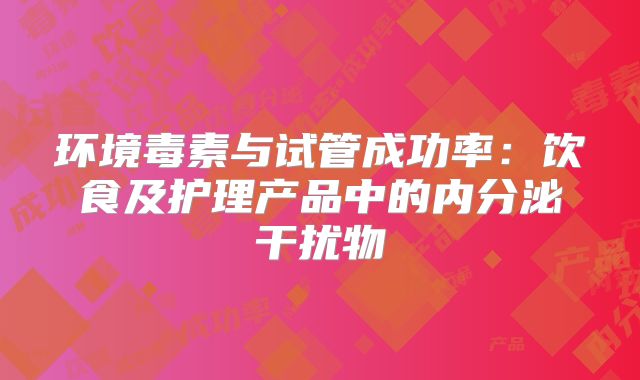 环境毒素与试管成功率：饮食及护理产品中的内分泌干扰物