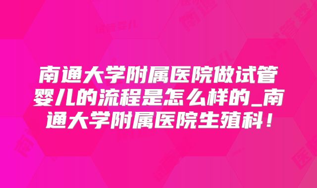 南通大学附属医院做试管婴儿的流程是怎么样的_南通大学附属医院生殖科!