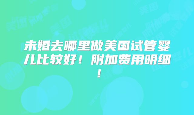 未婚去哪里做美国试管婴儿比较好!附加费用明细!