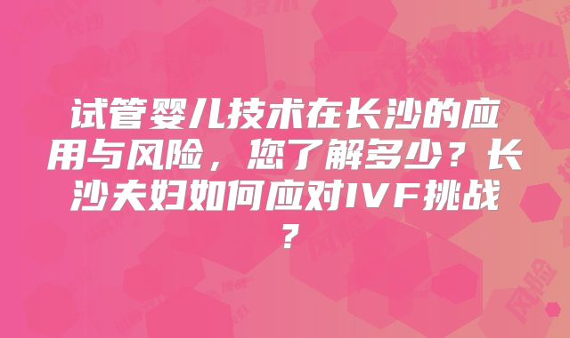 试管婴儿技术在长沙的应用与风险，您了解多少？长沙夫妇如何应对IVF挑战？