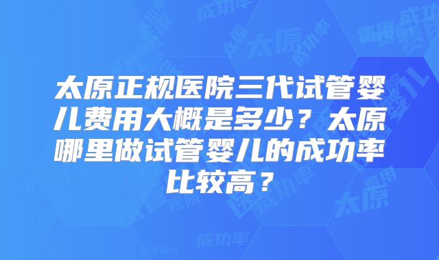 太原正规医院三代试管婴儿费用大概是多少?太原哪里做试管婴儿的成功率比较高?