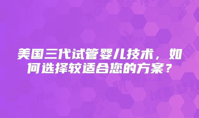 美国三代试管婴儿技术，如何选择较适合您的方案？