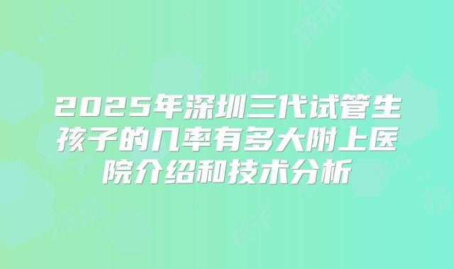 2025年深圳三代试管生孩子的几率有多大附上医院介绍和技术分析
