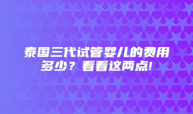 泰国三代试管婴儿的费用多少?看看这两点!