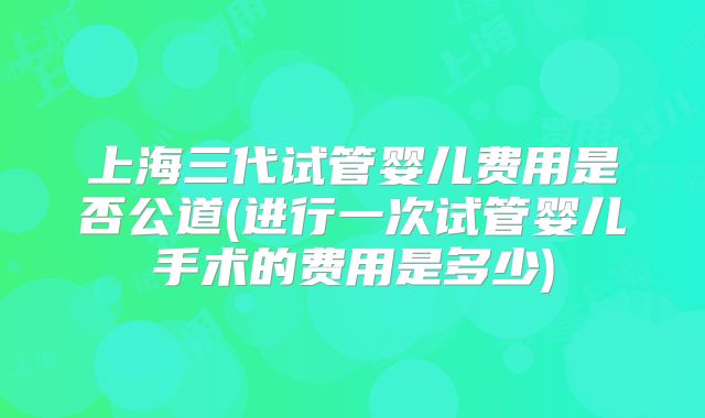上海三代试管婴儿费用是否公道(进行一次试管婴儿手术的费用是多少)