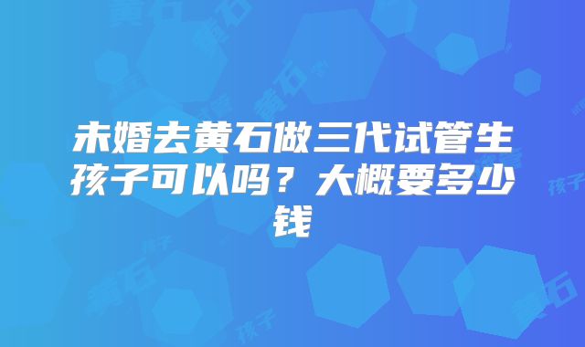 未婚去黄石做三代试管生孩子可以吗？大概要多少钱