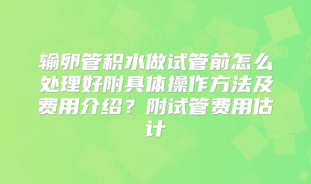 输卵管积水做试管前怎么处理好附具体操作方法及费用介绍？附试管费用估计