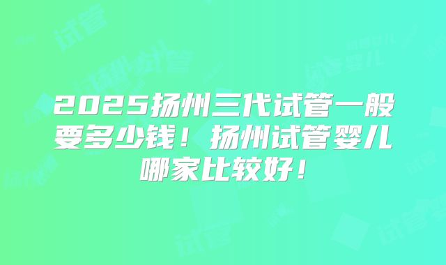 2025扬州三代试管一般要多少钱！扬州试管婴儿哪家比较好！
