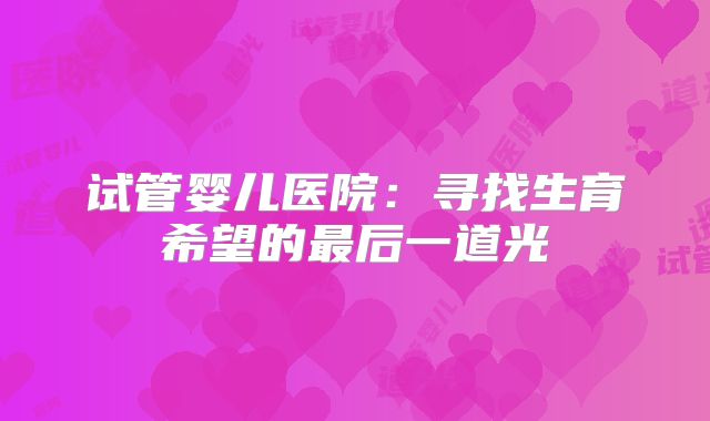 试管婴儿医院：寻找生育希望的最后一道光