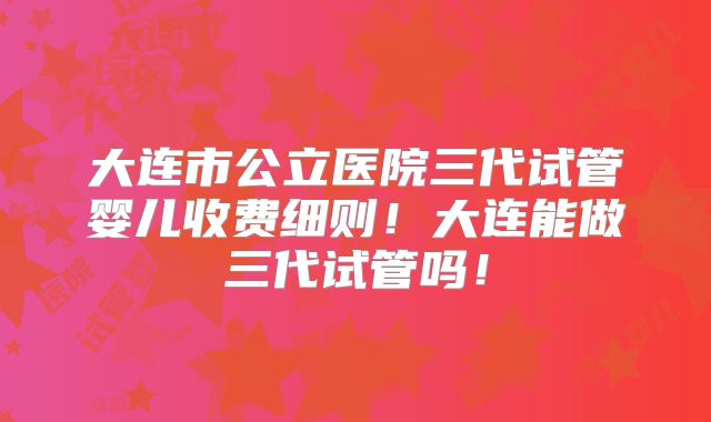 大连市公立医院三代试管婴儿收费细则！大连能做三代试管吗！