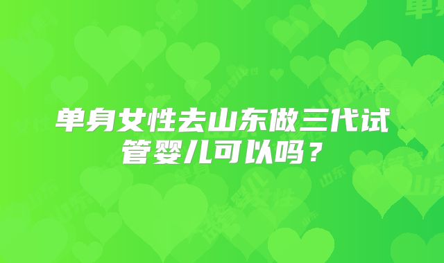 单身女性去山东做三代试管婴儿可以吗？