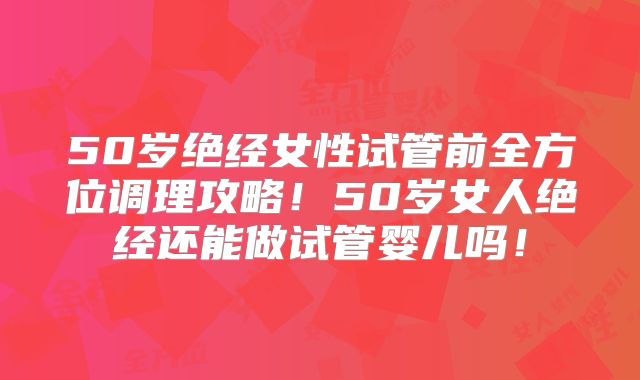 50岁绝经女性试管前全方位调理攻略！50岁女人绝经还能做试管婴儿吗！