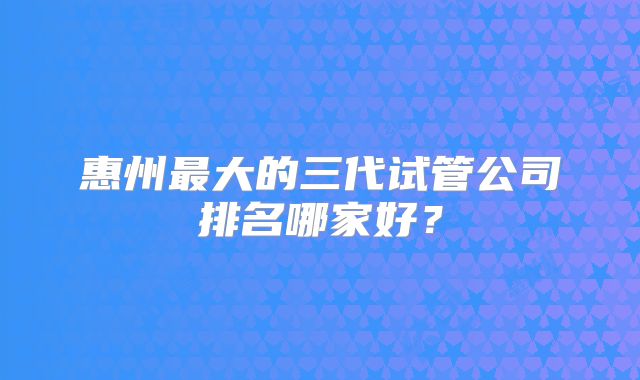 惠州最大的三代试管公司排名哪家好？