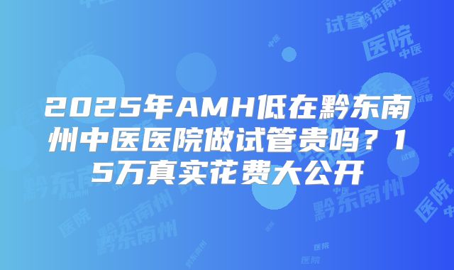 2025年AMH低在黔东南州中医医院做试管贵吗？15万真实花费大公开