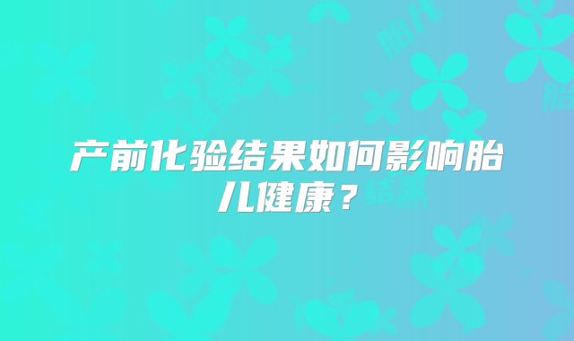 产前化验结果如何影响胎儿健康？