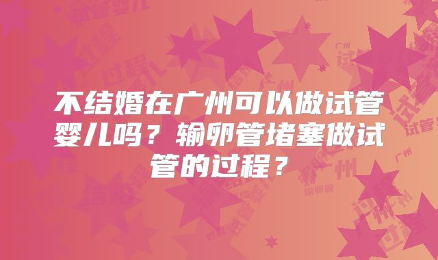 不结婚在广州可以做试管婴儿吗？输卵管堵塞做试管的过程？
