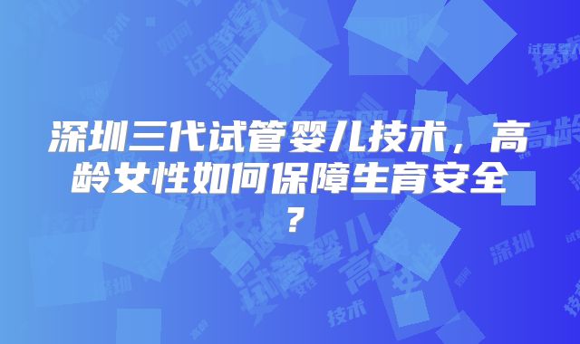 深圳三代试管婴儿技术，高龄女性如何保障生育安全？
