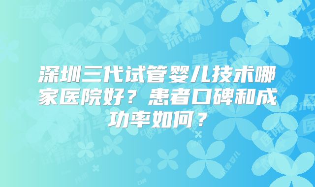深圳三代试管婴儿技术哪家医院好？患者口碑和成功率如何？