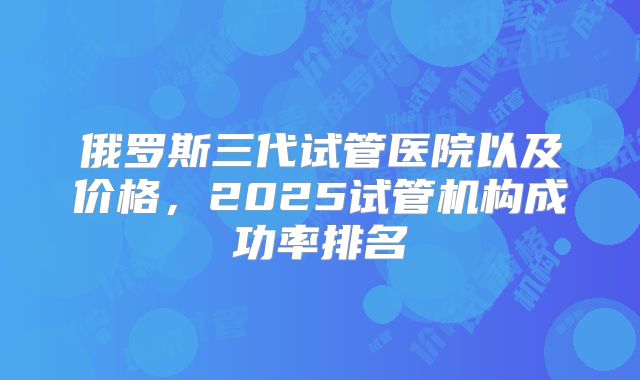 俄罗斯三代试管医院以及价格，2025试管机构成功率排名