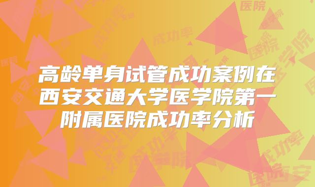 高龄单身试管成功案例在西安交通大学医学院第一附属医院成功率分析