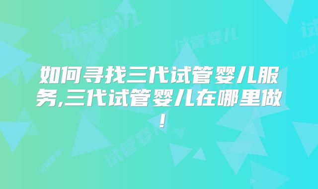 如何寻找三代试管婴儿服务,三代试管婴儿在哪里做!