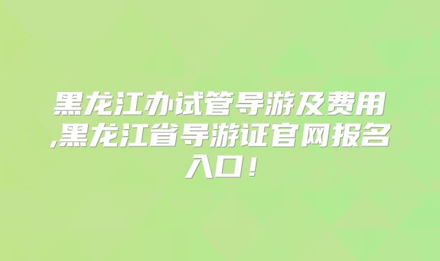 黑龙江办试管导游及费用,黑龙江省导游证官网报名入口！