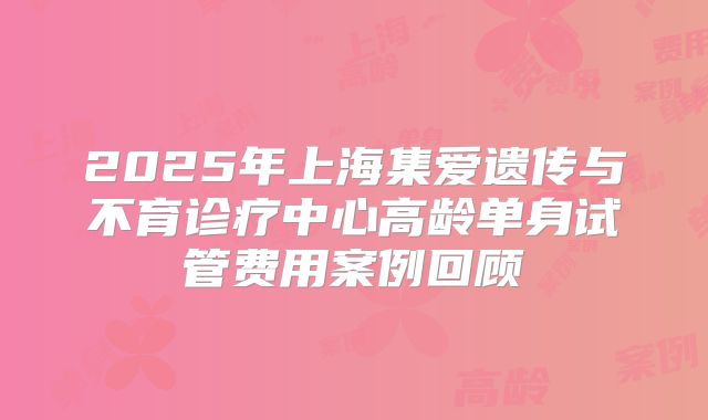 2025年上海集爱遗传与不育诊疗中心高龄单身试管费用案例回顾