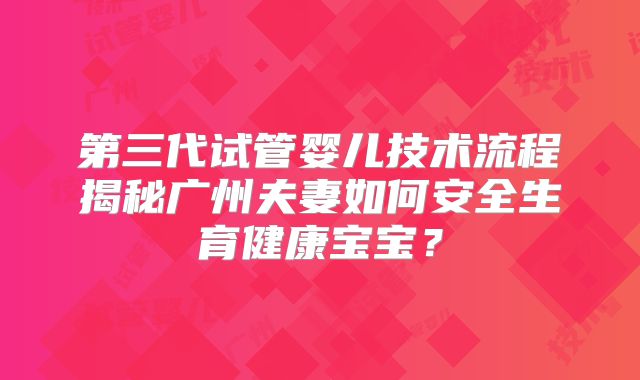 第三代试管婴儿技术流程揭秘广州夫妻如何安全生育健康宝宝?