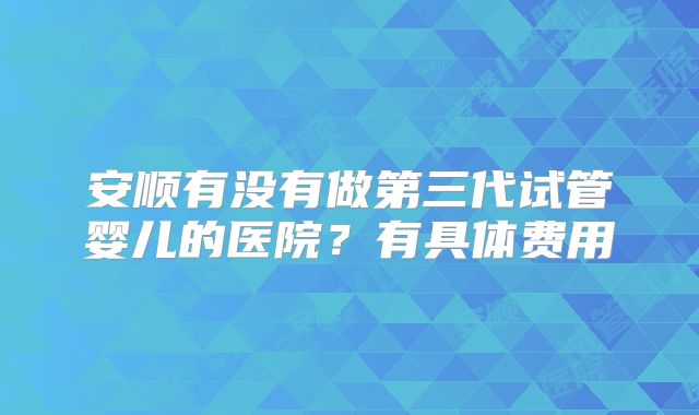 安顺有没有做第三代试管婴儿的医院？有具体费用