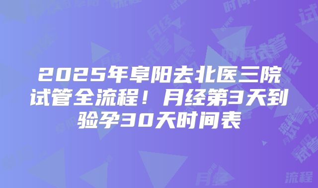 2025年阜阳去北医三院试管全流程！月经第3天到验孕30天时间表